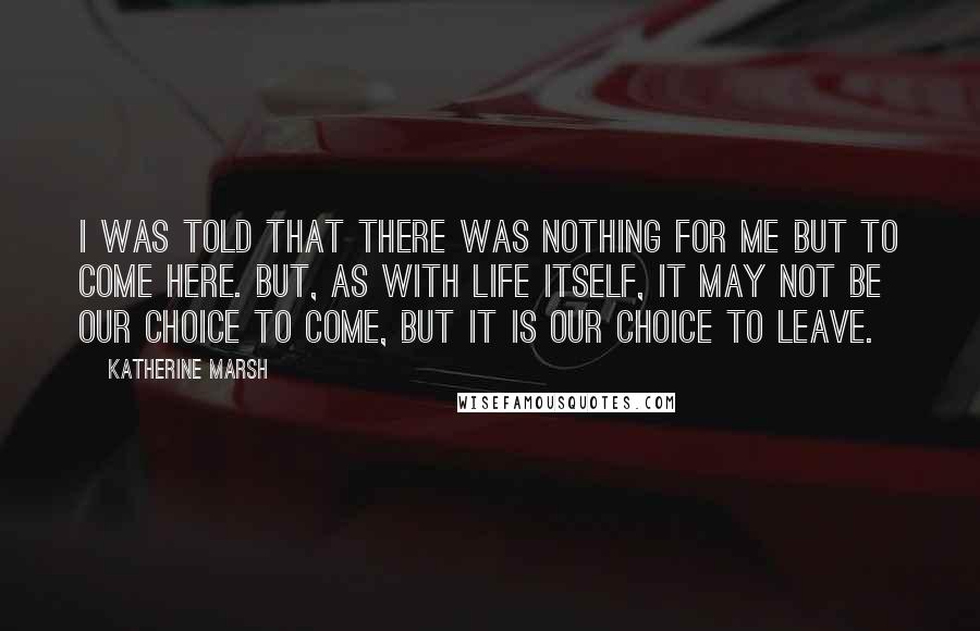 Katherine Marsh Quotes: I was told that there was nothing for me but to come here. But, as with life itself, it may not be our choice to come, but it is our choice to leave.