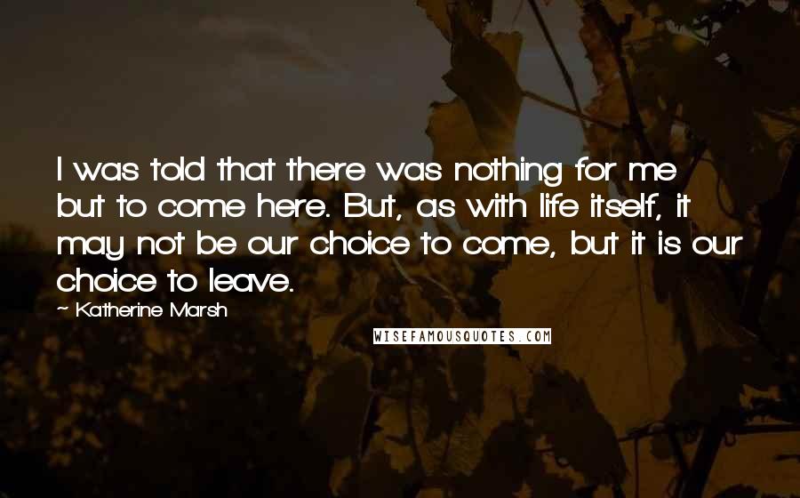 Katherine Marsh Quotes: I was told that there was nothing for me but to come here. But, as with life itself, it may not be our choice to come, but it is our choice to leave.