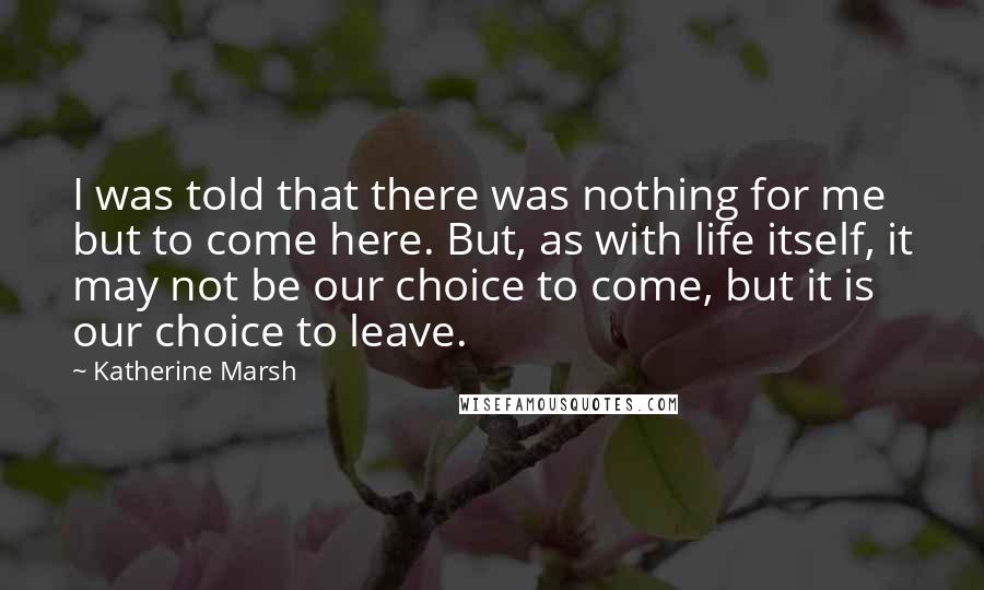 Katherine Marsh Quotes: I was told that there was nothing for me but to come here. But, as with life itself, it may not be our choice to come, but it is our choice to leave.