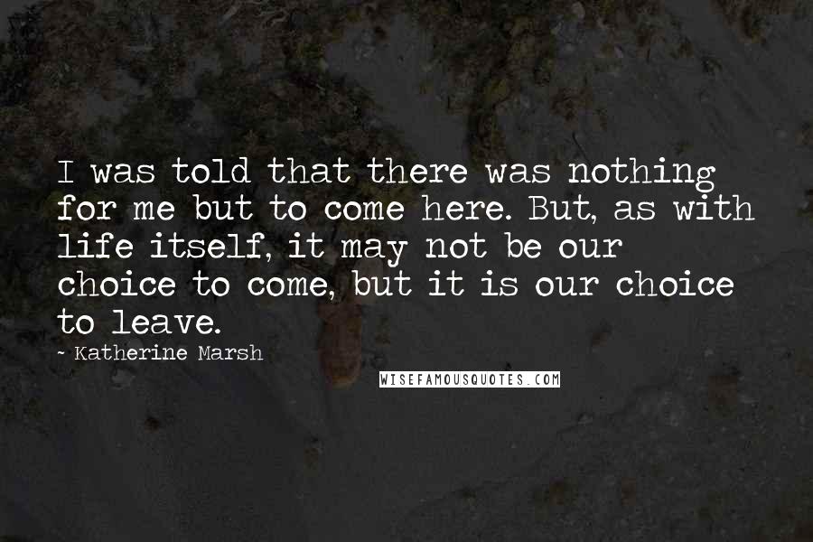 Katherine Marsh Quotes: I was told that there was nothing for me but to come here. But, as with life itself, it may not be our choice to come, but it is our choice to leave.