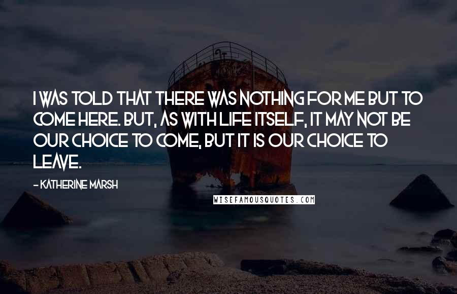 Katherine Marsh Quotes: I was told that there was nothing for me but to come here. But, as with life itself, it may not be our choice to come, but it is our choice to leave.