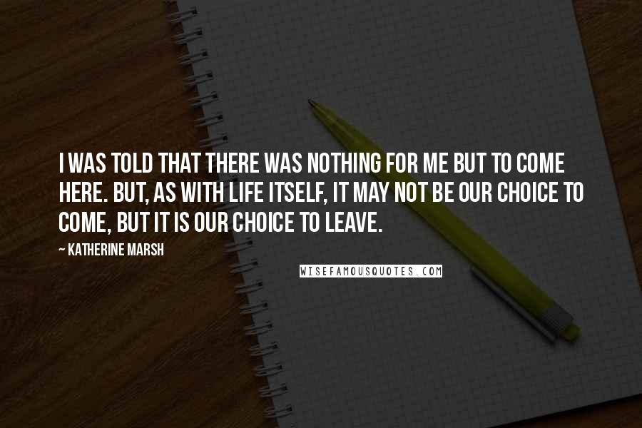 Katherine Marsh Quotes: I was told that there was nothing for me but to come here. But, as with life itself, it may not be our choice to come, but it is our choice to leave.