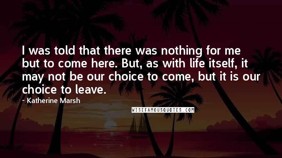 Katherine Marsh Quotes: I was told that there was nothing for me but to come here. But, as with life itself, it may not be our choice to come, but it is our choice to leave.