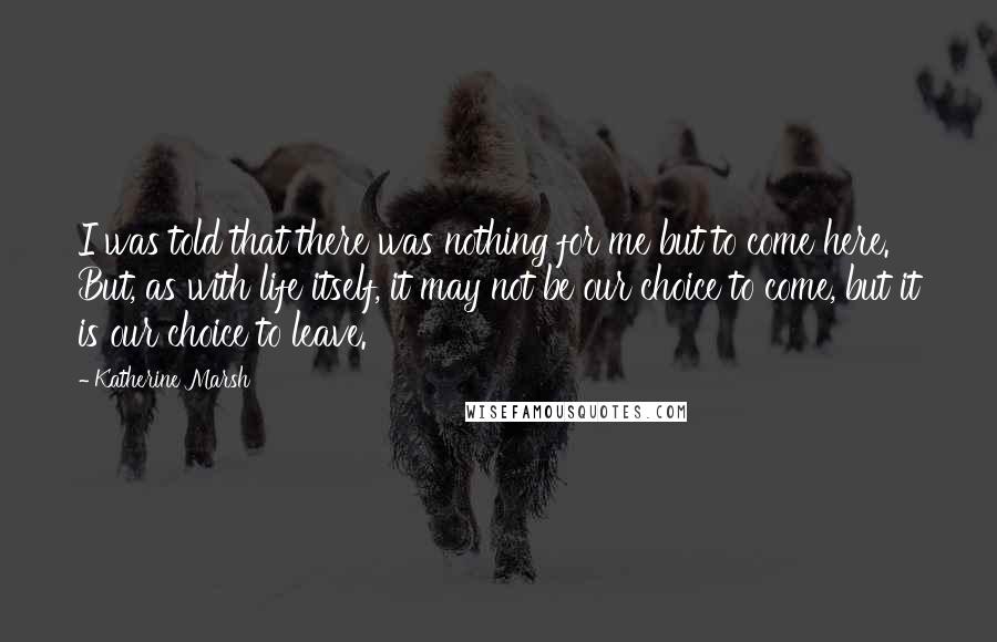 Katherine Marsh Quotes: I was told that there was nothing for me but to come here. But, as with life itself, it may not be our choice to come, but it is our choice to leave.