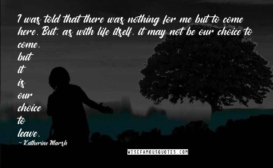 Katherine Marsh Quotes: I was told that there was nothing for me but to come here. But, as with life itself, it may not be our choice to come, but it is our choice to leave.