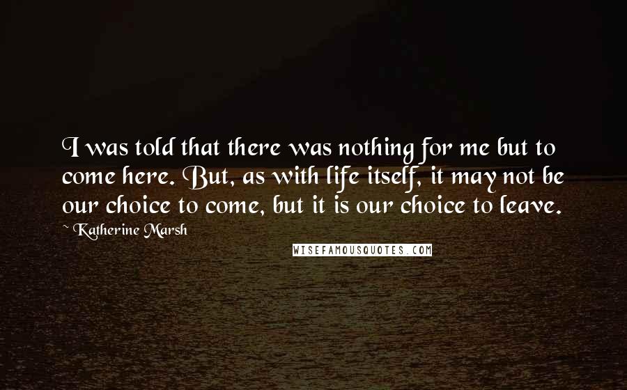 Katherine Marsh Quotes: I was told that there was nothing for me but to come here. But, as with life itself, it may not be our choice to come, but it is our choice to leave.