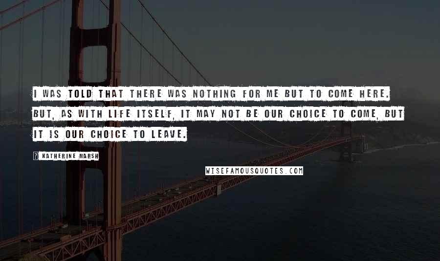 Katherine Marsh Quotes: I was told that there was nothing for me but to come here. But, as with life itself, it may not be our choice to come, but it is our choice to leave.