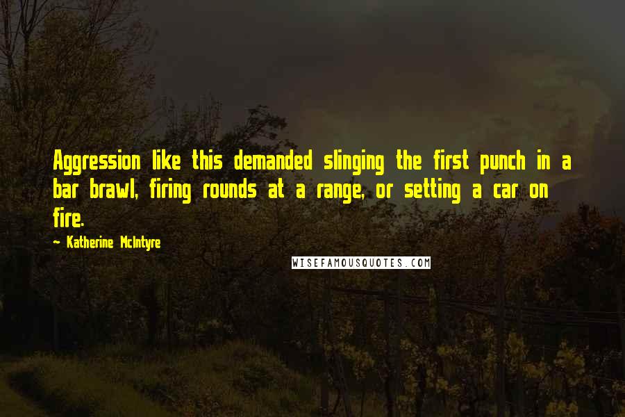 Katherine McIntyre Quotes: Aggression like this demanded slinging the first punch in a bar brawl, firing rounds at a range, or setting a car on fire.