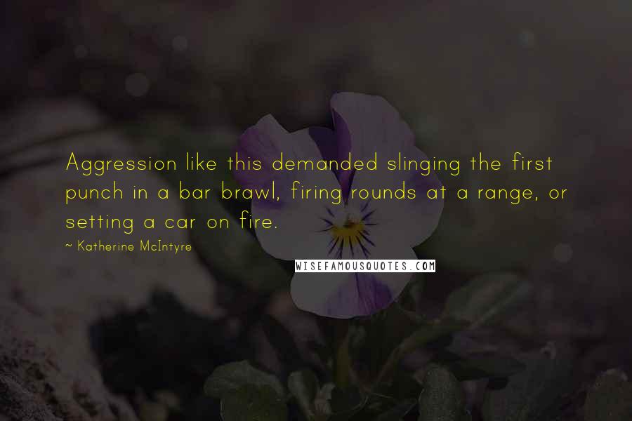 Katherine McIntyre Quotes: Aggression like this demanded slinging the first punch in a bar brawl, firing rounds at a range, or setting a car on fire.