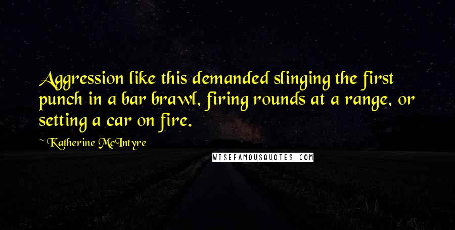 Katherine McIntyre Quotes: Aggression like this demanded slinging the first punch in a bar brawl, firing rounds at a range, or setting a car on fire.