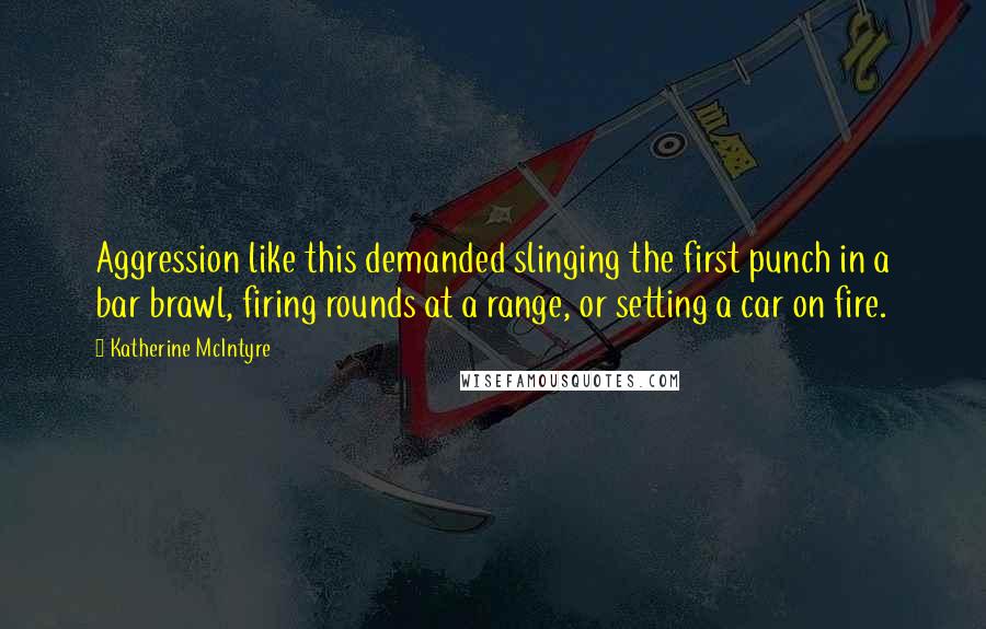 Katherine McIntyre Quotes: Aggression like this demanded slinging the first punch in a bar brawl, firing rounds at a range, or setting a car on fire.