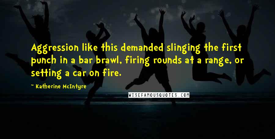 Katherine McIntyre Quotes: Aggression like this demanded slinging the first punch in a bar brawl, firing rounds at a range, or setting a car on fire.