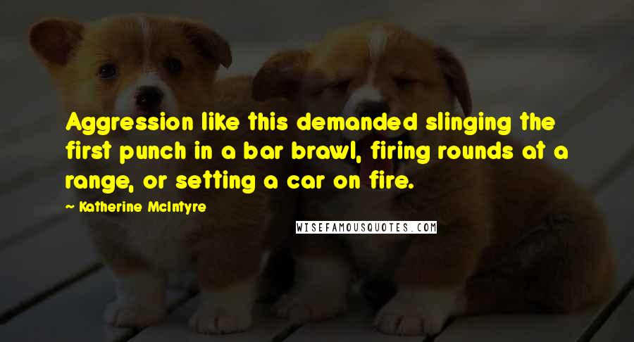 Katherine McIntyre Quotes: Aggression like this demanded slinging the first punch in a bar brawl, firing rounds at a range, or setting a car on fire.