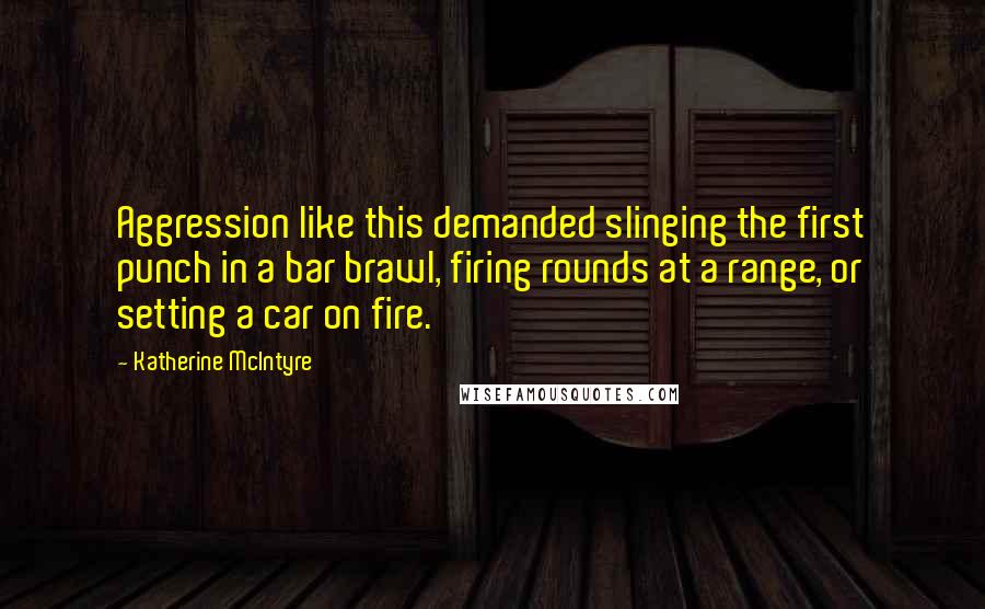 Katherine McIntyre Quotes: Aggression like this demanded slinging the first punch in a bar brawl, firing rounds at a range, or setting a car on fire.