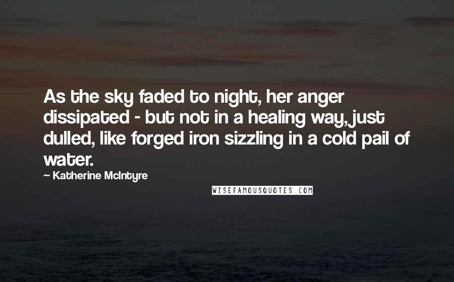 Katherine McIntyre Quotes: As the sky faded to night, her anger dissipated - but not in a healing way, just dulled, like forged iron sizzling in a cold pail of water.