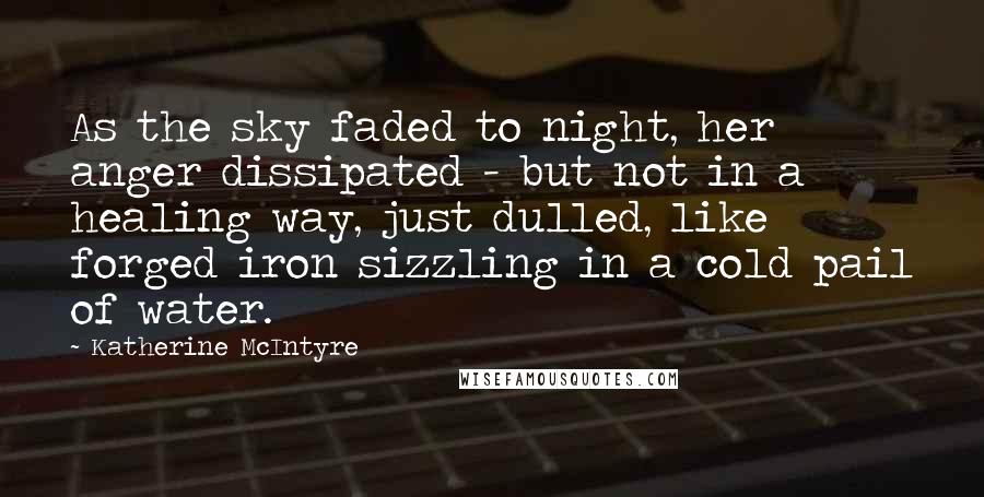 Katherine McIntyre Quotes: As the sky faded to night, her anger dissipated - but not in a healing way, just dulled, like forged iron sizzling in a cold pail of water.