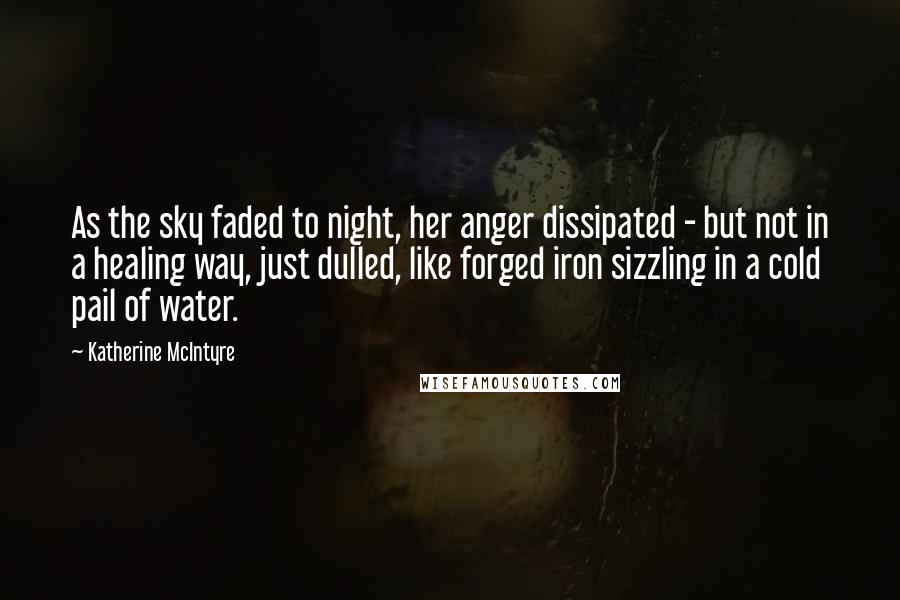 Katherine McIntyre Quotes: As the sky faded to night, her anger dissipated - but not in a healing way, just dulled, like forged iron sizzling in a cold pail of water.