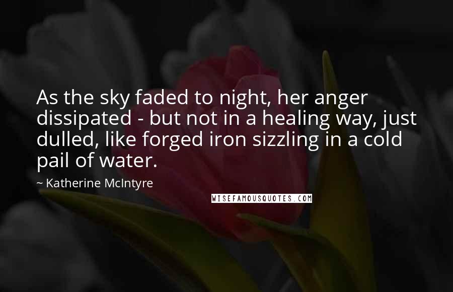 Katherine McIntyre Quotes: As the sky faded to night, her anger dissipated - but not in a healing way, just dulled, like forged iron sizzling in a cold pail of water.