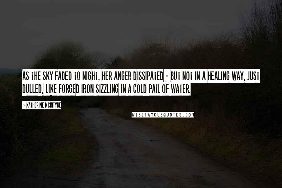 Katherine McIntyre Quotes: As the sky faded to night, her anger dissipated - but not in a healing way, just dulled, like forged iron sizzling in a cold pail of water.