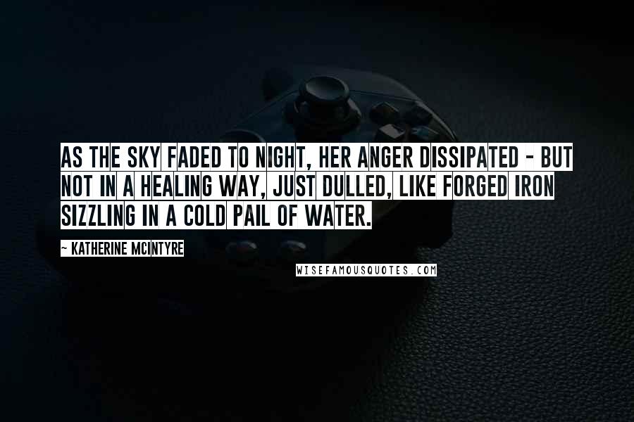 Katherine McIntyre Quotes: As the sky faded to night, her anger dissipated - but not in a healing way, just dulled, like forged iron sizzling in a cold pail of water.