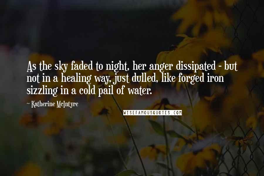 Katherine McIntyre Quotes: As the sky faded to night, her anger dissipated - but not in a healing way, just dulled, like forged iron sizzling in a cold pail of water.