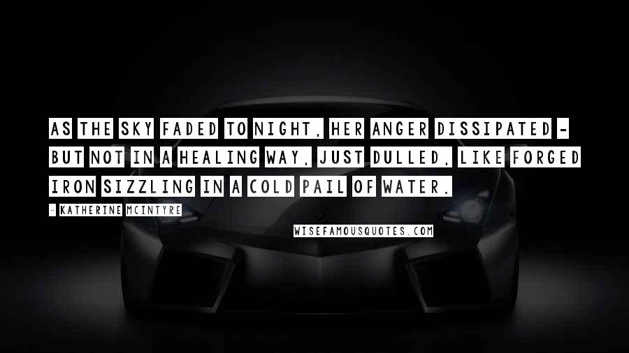 Katherine McIntyre Quotes: As the sky faded to night, her anger dissipated - but not in a healing way, just dulled, like forged iron sizzling in a cold pail of water.