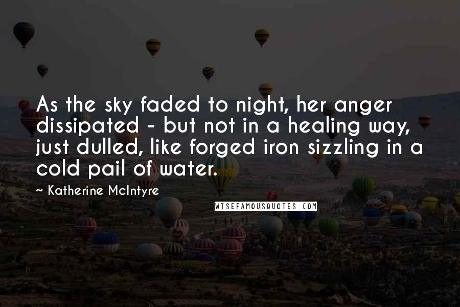 Katherine McIntyre Quotes: As the sky faded to night, her anger dissipated - but not in a healing way, just dulled, like forged iron sizzling in a cold pail of water.