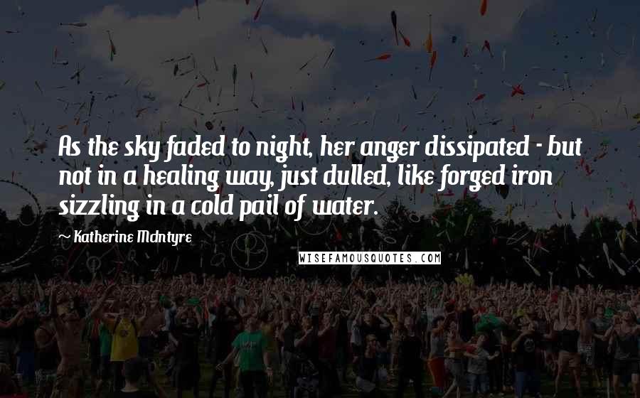 Katherine McIntyre Quotes: As the sky faded to night, her anger dissipated - but not in a healing way, just dulled, like forged iron sizzling in a cold pail of water.