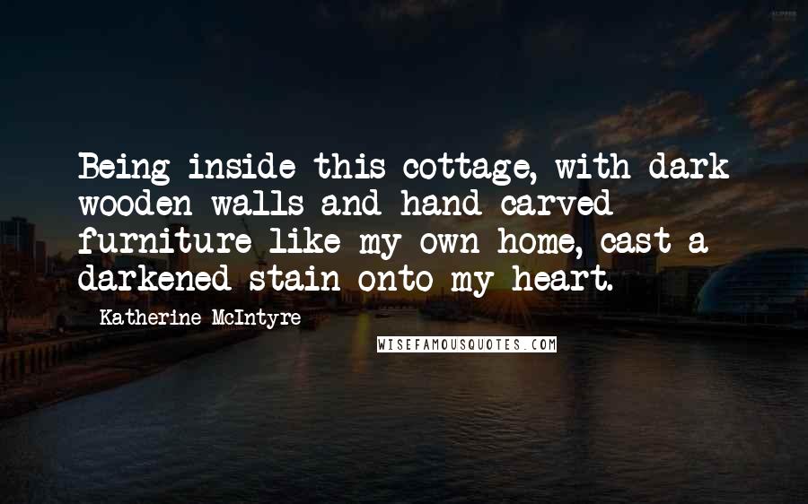 Katherine McIntyre Quotes: Being inside this cottage, with dark wooden walls and hand-carved furniture like my own home, cast a darkened stain onto my heart.
