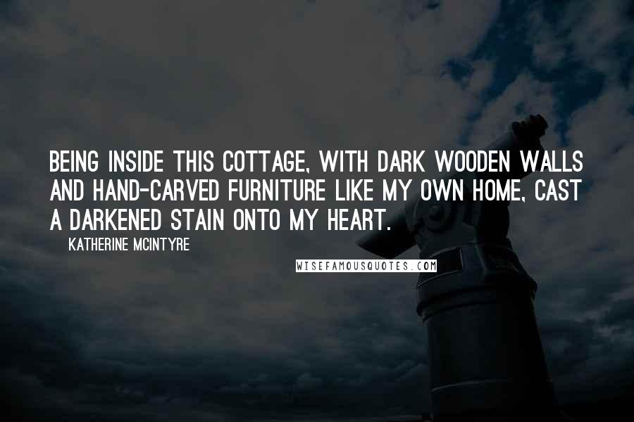 Katherine McIntyre Quotes: Being inside this cottage, with dark wooden walls and hand-carved furniture like my own home, cast a darkened stain onto my heart.