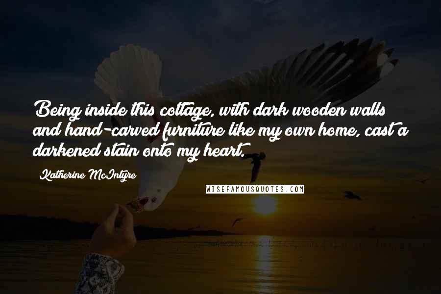 Katherine McIntyre Quotes: Being inside this cottage, with dark wooden walls and hand-carved furniture like my own home, cast a darkened stain onto my heart.