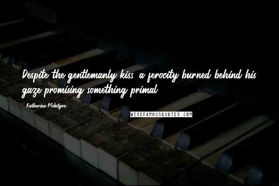 Katherine McIntyre Quotes: Despite the gentlemanly kiss, a ferocity burned behind his gaze promising something primal.