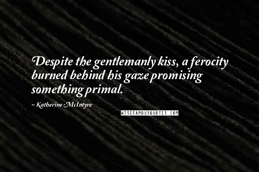 Katherine McIntyre Quotes: Despite the gentlemanly kiss, a ferocity burned behind his gaze promising something primal.