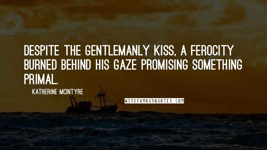 Katherine McIntyre Quotes: Despite the gentlemanly kiss, a ferocity burned behind his gaze promising something primal.