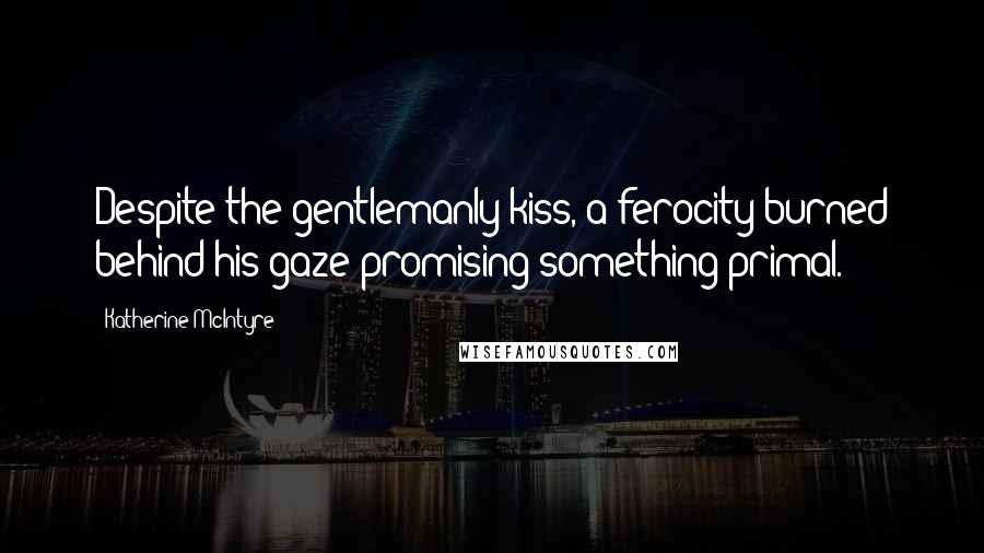 Katherine McIntyre Quotes: Despite the gentlemanly kiss, a ferocity burned behind his gaze promising something primal.