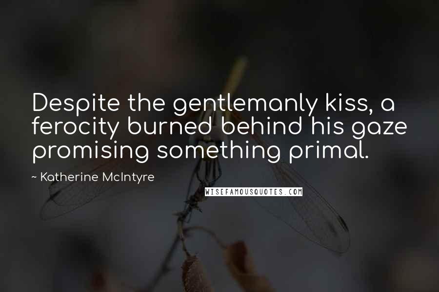 Katherine McIntyre Quotes: Despite the gentlemanly kiss, a ferocity burned behind his gaze promising something primal.