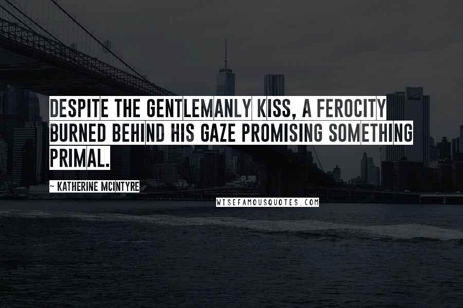 Katherine McIntyre Quotes: Despite the gentlemanly kiss, a ferocity burned behind his gaze promising something primal.