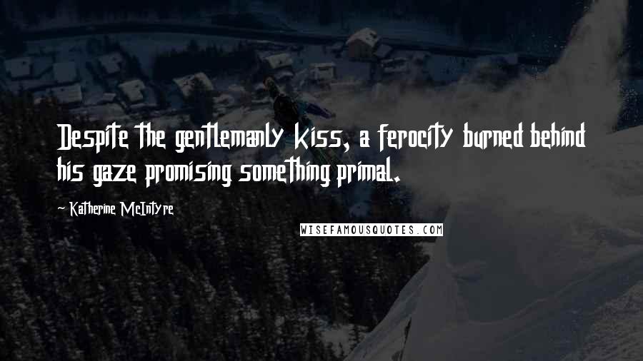 Katherine McIntyre Quotes: Despite the gentlemanly kiss, a ferocity burned behind his gaze promising something primal.