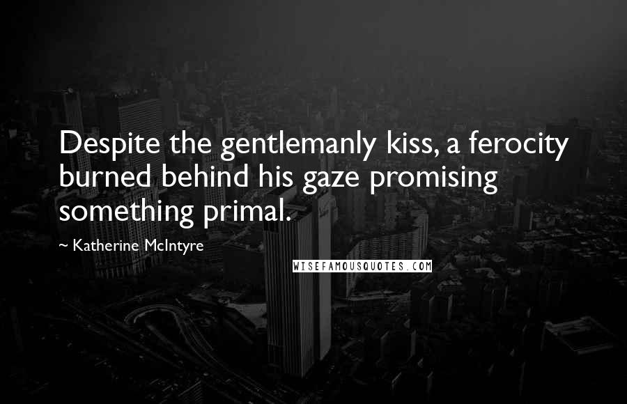 Katherine McIntyre Quotes: Despite the gentlemanly kiss, a ferocity burned behind his gaze promising something primal.