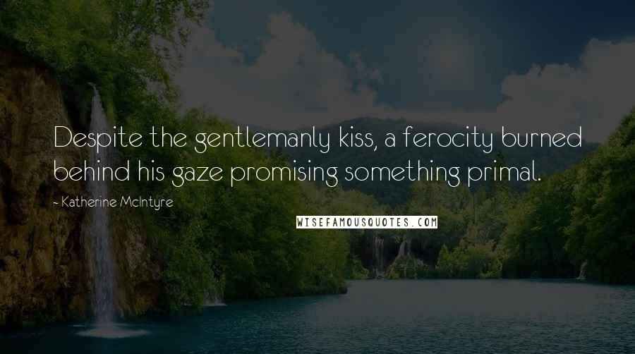 Katherine McIntyre Quotes: Despite the gentlemanly kiss, a ferocity burned behind his gaze promising something primal.