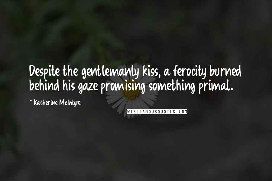 Katherine McIntyre Quotes: Despite the gentlemanly kiss, a ferocity burned behind his gaze promising something primal.