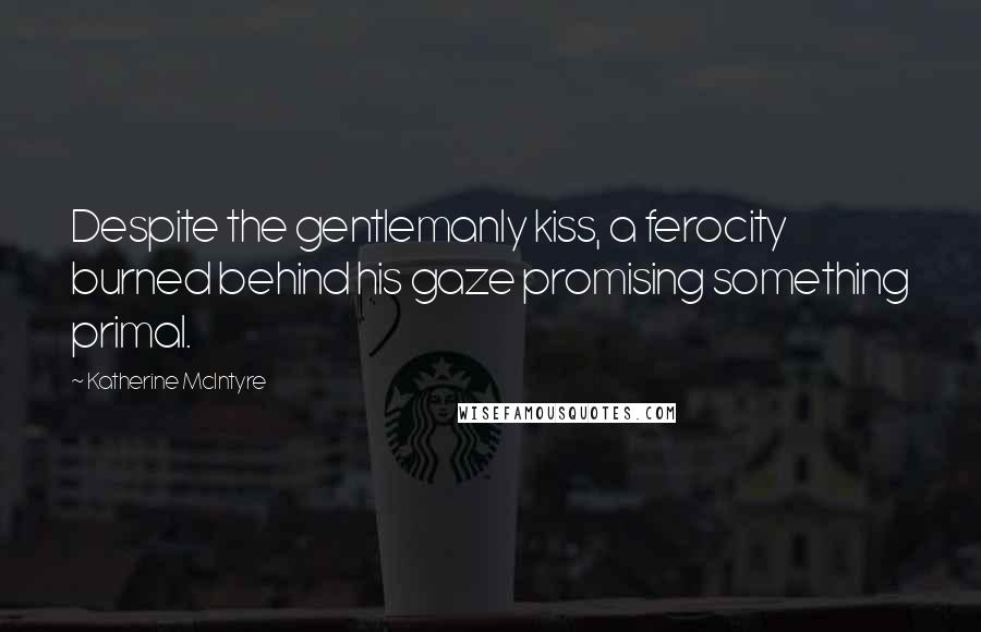 Katherine McIntyre Quotes: Despite the gentlemanly kiss, a ferocity burned behind his gaze promising something primal.