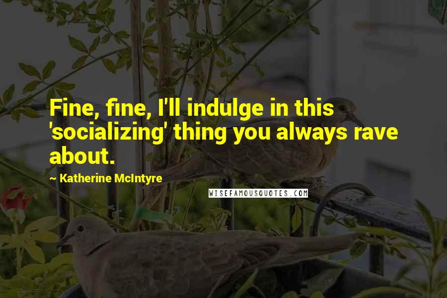 Katherine McIntyre Quotes: Fine, fine, I'll indulge in this 'socializing' thing you always rave about.