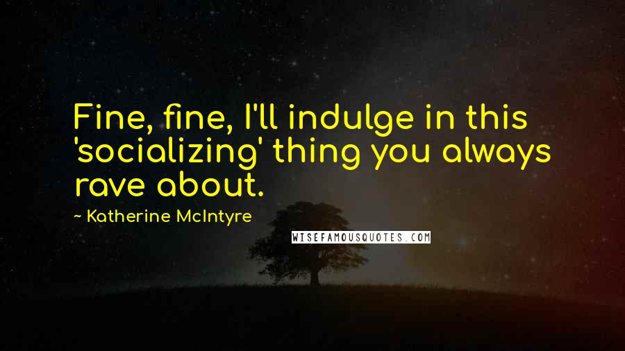 Katherine McIntyre Quotes: Fine, fine, I'll indulge in this 'socializing' thing you always rave about.