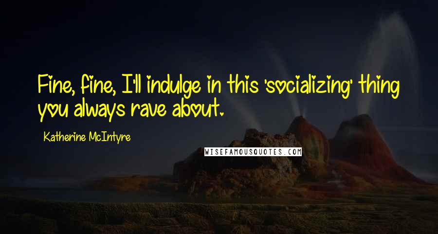Katherine McIntyre Quotes: Fine, fine, I'll indulge in this 'socializing' thing you always rave about.
