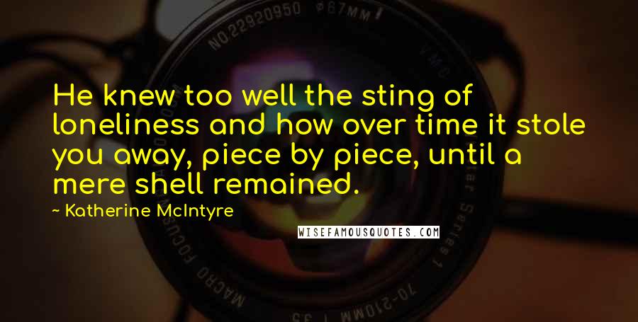 Katherine McIntyre Quotes: He knew too well the sting of loneliness and how over time it stole you away, piece by piece, until a mere shell remained.