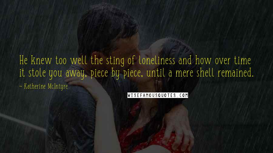 Katherine McIntyre Quotes: He knew too well the sting of loneliness and how over time it stole you away, piece by piece, until a mere shell remained.