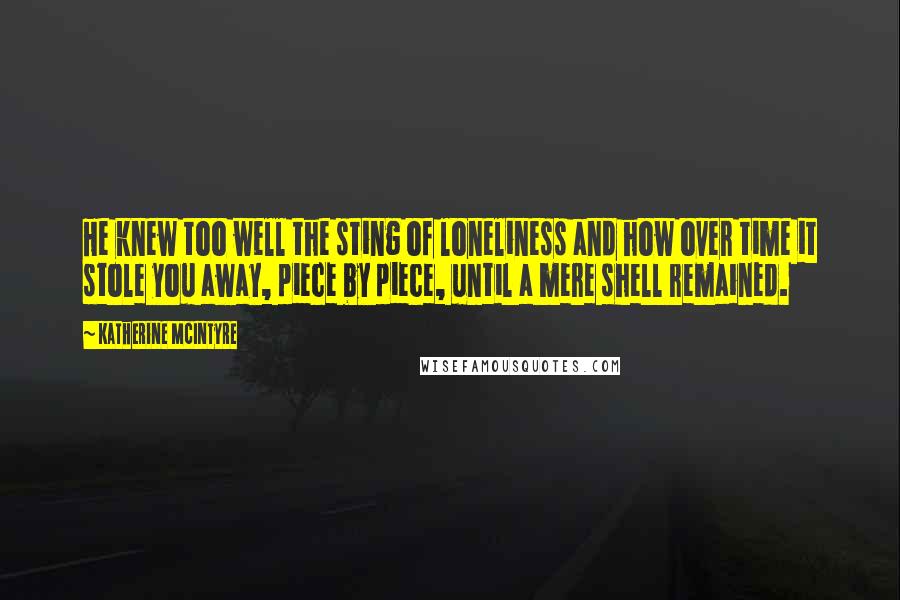 Katherine McIntyre Quotes: He knew too well the sting of loneliness and how over time it stole you away, piece by piece, until a mere shell remained.