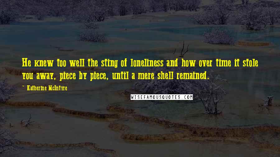 Katherine McIntyre Quotes: He knew too well the sting of loneliness and how over time it stole you away, piece by piece, until a mere shell remained.