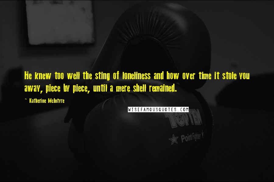 Katherine McIntyre Quotes: He knew too well the sting of loneliness and how over time it stole you away, piece by piece, until a mere shell remained.
